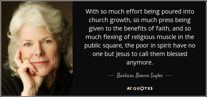 With so much effort being poured into church growth, so much press being given to the benefits of faith, and so much flexing of religious muscle in the public square, the poor in spirit have no one but Jesus to call them blessed anymore. - Barbara Brown Taylor