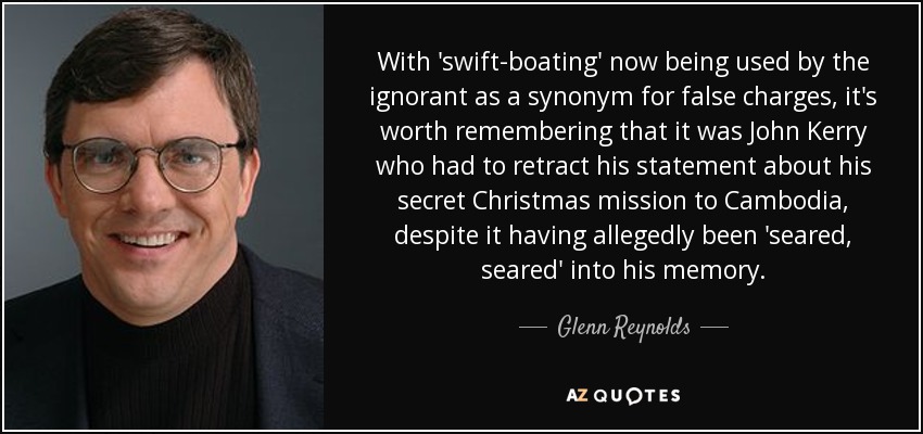 With 'swift-boating' now being used by the ignorant as a synonym for false charges, it's worth remembering that it was John Kerry who had to retract his statement about his secret Christmas mission to Cambodia, despite it having allegedly been 'seared, seared' into his memory. - Glenn Reynolds