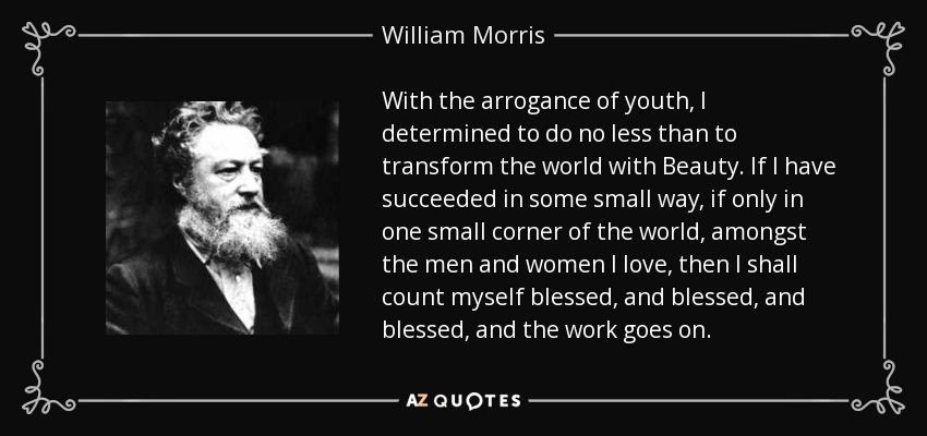 With the arrogance of youth, I determined to do no less than to transform the world with Beauty. If I have succeeded in some small way, if only in one small corner of the world, amongst the men and women I love, then I shall count myself blessed, and blessed, and blessed, and the work goes on. - William Morris