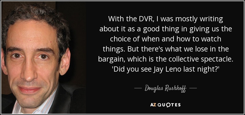 With the DVR, I was mostly writing about it as a good thing in giving us the choice of when and how to watch things. But there's what we lose in the bargain, which is the collective spectacle. 'Did you see Jay Leno last night?' - Douglas Rushkoff