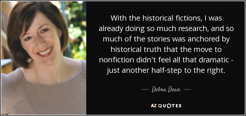 With the historical fictions, I was already doing so much research, and so much of the stories was anchored by historical truth that the move to nonfiction didn't feel all that dramatic - just another half-step to the right. - Debra Dean