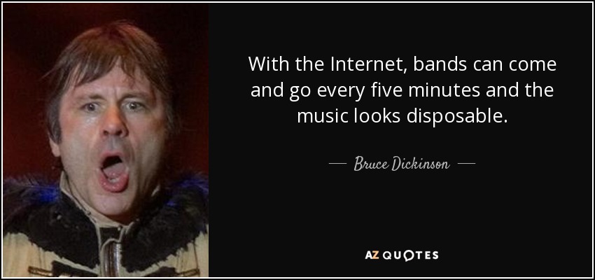 With the Internet, bands can come and go every five minutes and the music looks disposable. - Bruce Dickinson