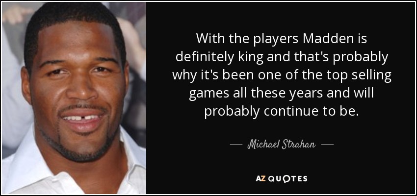 With the players Madden is definitely king and that's probably why it's been one of the top selling games all these years and will probably continue to be. - Michael Strahan