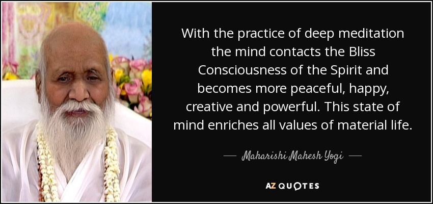 With the practice of deep meditation the mind contacts the Bliss Consciousness of the Spirit and becomes more peaceful, happy, creative and powerful. This state of mind enriches all values of material life. - Maharishi Mahesh Yogi
