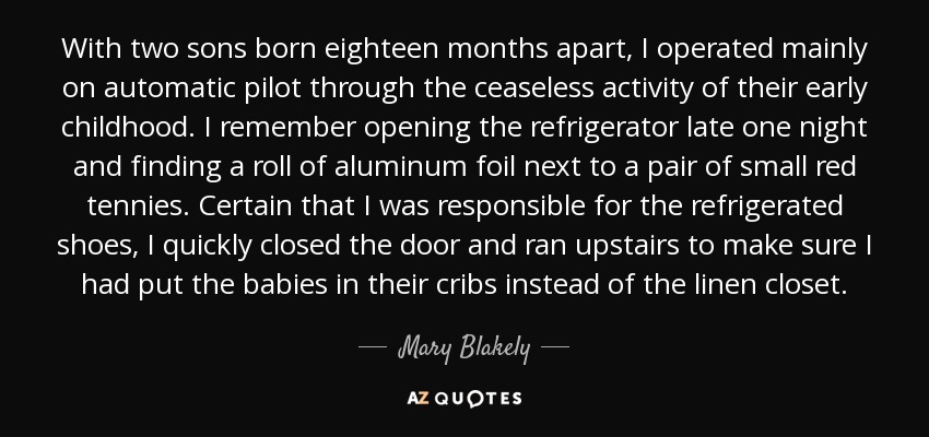 With two sons born eighteen months apart, I operated mainly on automatic pilot through the ceaseless activity of their early childhood. I remember opening the refrigerator late one night and finding a roll of aluminum foil next to a pair of small red tennies. Certain that I was responsible for the refrigerated shoes, I quickly closed the door and ran upstairs to make sure I had put the babies in their cribs instead of the linen closet. - Mary Blakely