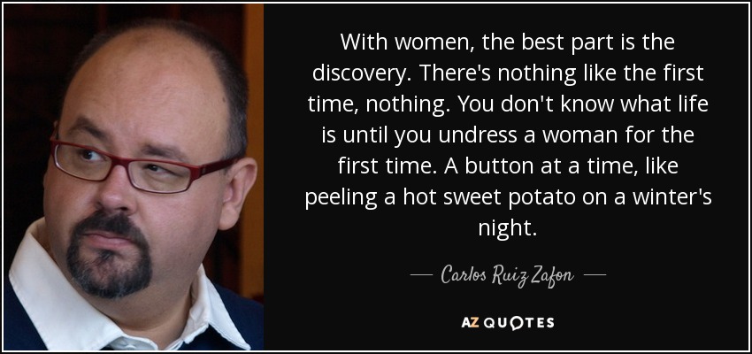 Con las mujeres, lo mejor es el descubrimiento. No hay nada como la primera vez, nada. No sabes lo que es la vida hasta que desnudas a una mujer por primera vez. Botón a botón, como pelar un boniato caliente en una noche de invierno. - Carlos Ruiz Zafón