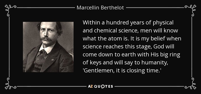 Within a hundred years of physical and chemical science, men will know what the atom is. It is my belief when science reaches this stage, God will come down to earth with His big ring of keys and will say to humanity, 'Gentlemen, it is closing time.' - Marcellin Berthelot