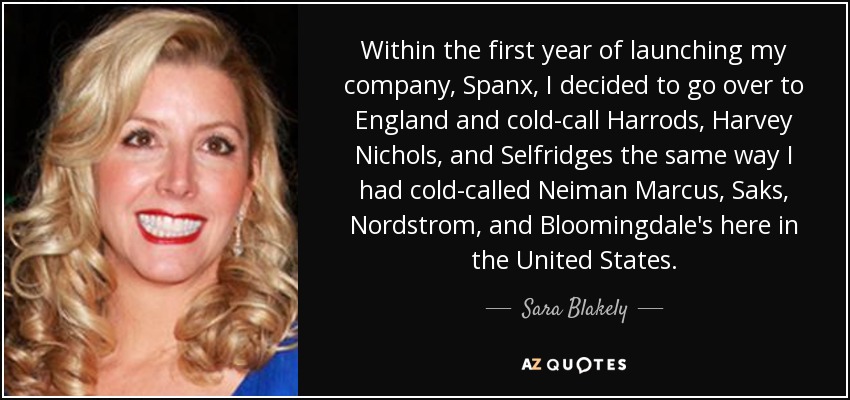 Within the first year of launching my company, Spanx, I decided to go over to England and cold-call Harrods, Harvey Nichols, and Selfridges the same way I had cold-called Neiman Marcus, Saks, Nordstrom, and Bloomingdale's here in the United States. - Sara Blakely
