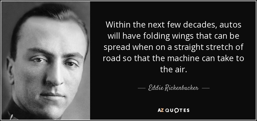 Within the next few decades, autos will have folding wings that can be spread when on a straight stretch of road so that the machine can take to the air. - Eddie Rickenbacker
