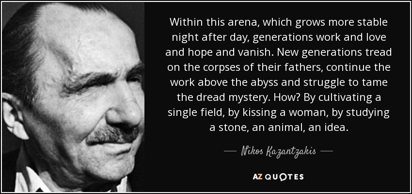 Within this arena, which grows more stable night after day, generations work and love and hope and vanish. New generations tread on the corpses of their fathers, continue the work above the abyss and struggle to tame the dread mystery. How? By cultivating a single field, by kissing a woman, by studying a stone, an animal, an idea. - Nikos Kazantzakis