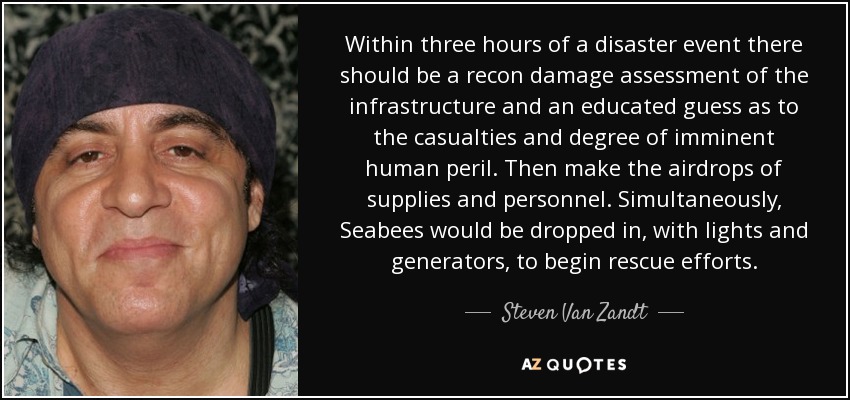 Within three hours of a disaster event there should be a recon damage assessment of the infrastructure and an educated guess as to the casualties and degree of imminent human peril. Then make the airdrops of supplies and personnel. Simultaneously, Seabees would be dropped in, with lights and generators, to begin rescue efforts. - Steven Van Zandt