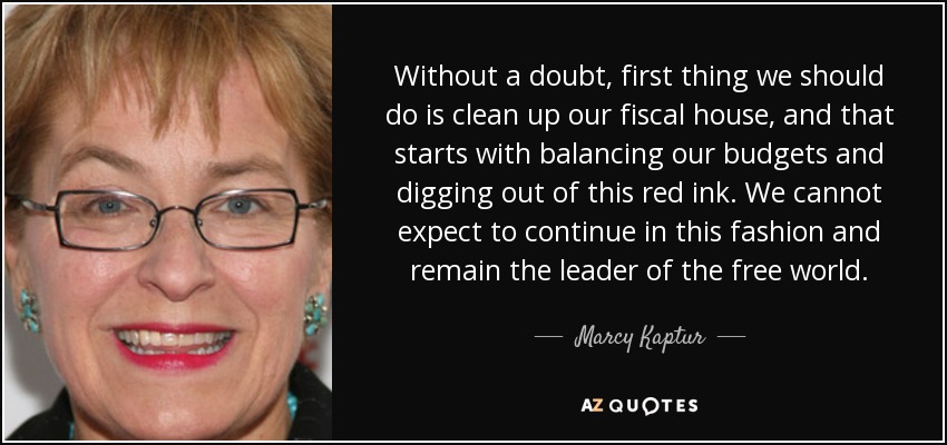 Without a doubt, first thing we should do is clean up our fiscal house, and that starts with balancing our budgets and digging out of this red ink. We cannot expect to continue in this fashion and remain the leader of the free world. - Marcy Kaptur