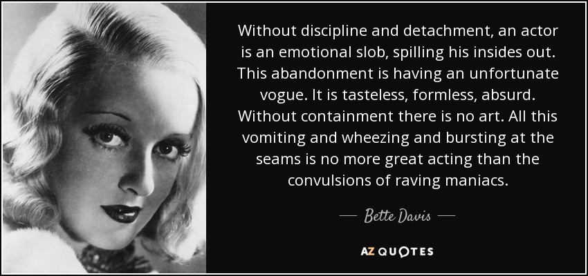 Without discipline and detachment, an actor is an emotional slob, spilling his insides out. This abandonment is having an unfortunate vogue. It is tasteless, formless, absurd. Without containment there is no art. All this vomiting and wheezing and bursting at the seams is no more great acting than the convulsions of raving maniacs. - Bette Davis