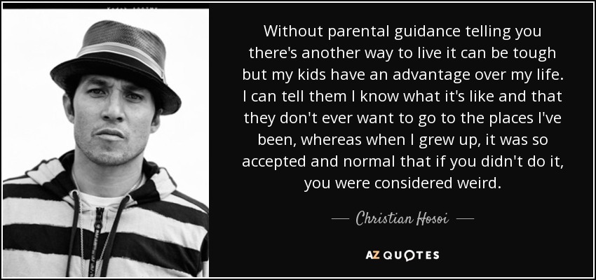 Without parental guidance telling you there's another way to live it can be tough but my kids have an advantage over my life. I can tell them I know what it's like and that they don't ever want to go to the places I've been, whereas when I grew up, it was so accepted and normal that if you didn't do it, you were considered weird. - Christian Hosoi