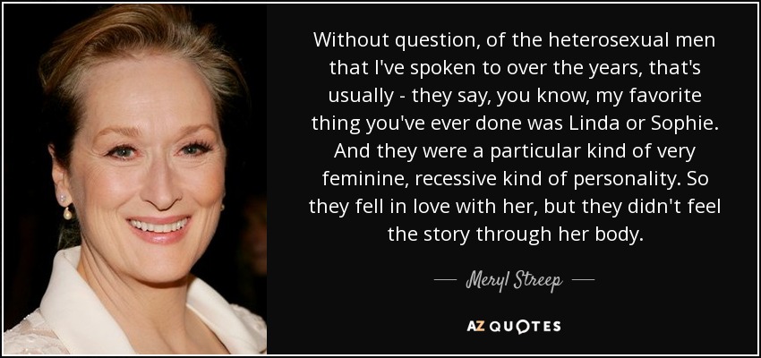 Without question, of the heterosexual men that I've spoken to over the years, that's usually - they say, you know, my favorite thing you've ever done was Linda or Sophie. And they were a particular kind of very feminine, recessive kind of personality. So they fell in love with her, but they didn't feel the story through her body. - Meryl Streep