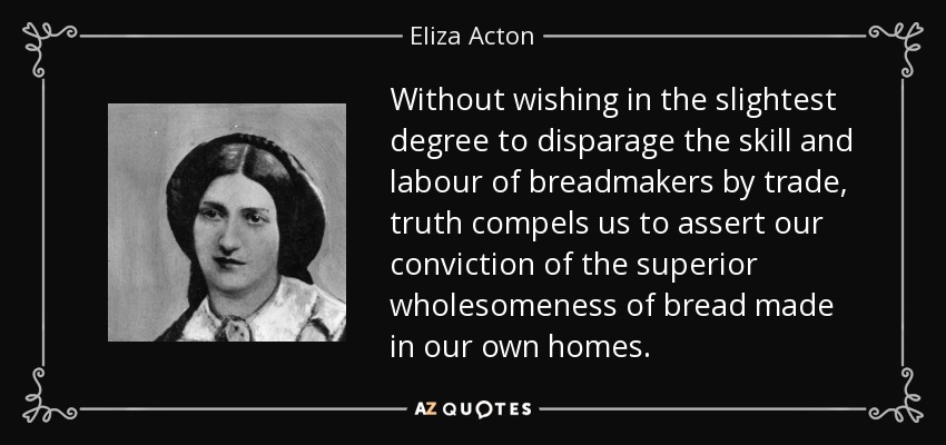 Without wishing in the slightest degree to disparage the skill and labour of breadmakers by trade, truth compels us to assert our conviction of the superior wholesomeness of bread made in our own homes. - Eliza Acton