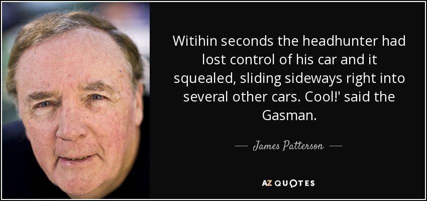 Witihin seconds the headhunter had lost control of his car and it squealed, sliding sideways right into several other cars. Cool!' said the Gasman. - James Patterson