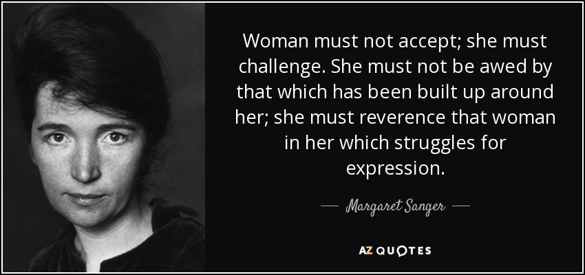 Woman must not accept; she must challenge. She must not be awed by that which has been built up around her; she must reverence that woman in her which struggles for expression. - Margaret Sanger