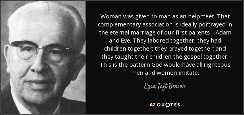 Woman was given to man as an helpmeet. That complementary association is ideally portrayed in the eternal marriage of our first parents—Adam and Eve. They labored together; they had children together; they prayed together; and they taught their children the gospel together. This is the pattern God would have all righteous men and women imitate. - Ezra Taft Benson