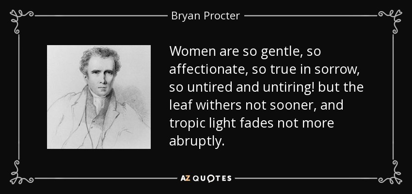 Las mujeres son tan gentiles, tan afectuosas, tan verdaderas en el dolor, tan incansables e incansables; pero la hoja no se marchita antes, y la luz del trópico no se desvanece más abruptamente. - Bryan Procter