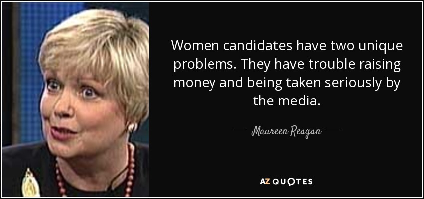 Women candidates have two unique problems. They have trouble raising money and being taken seriously by the media. - Maureen Reagan