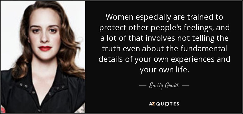 Women especially are trained to protect other people's feelings, and a lot of that involves not telling the truth even about the fundamental details of your own experiences and your own life. - Emily Gould