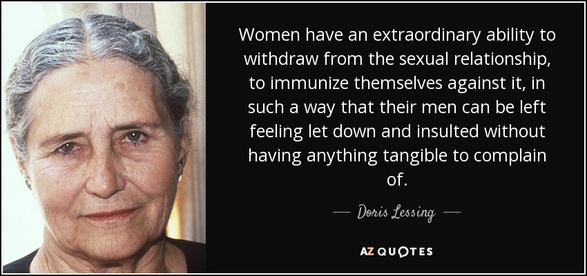 Women have an extraordinary ability to withdraw from the sexual relationship, to immunize themselves against it, in such a way that their men can be left feeling let down and insulted without having anything tangible to complain of. - Doris Lessing