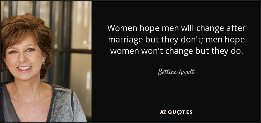 Women hope men will change after marriage but they don't; men hope women won't change but they do. - Bettina Arndt