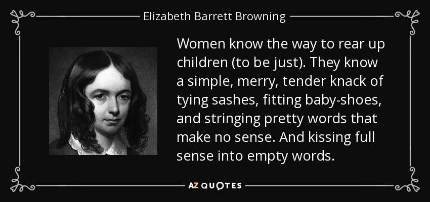 Las mujeres saben cómo criar a los hijos (ser justas). Conocen la sencilla, alegre y tierna habilidad de atar fajas, calzar zapatos de bebé y ensartar palabras bonitas que no tienen sentido. Y besando todo el sentido de las palabras vacías. - Elizabeth Barrett Browning