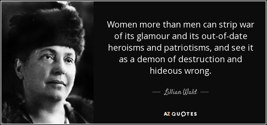 Las mujeres, más que los hombres, pueden despojar a la guerra de su glamour y de sus heroísmos y patriotismos trasnochados, y verla como un demonio de destrucción y horrible maldad. - Lillian Wald