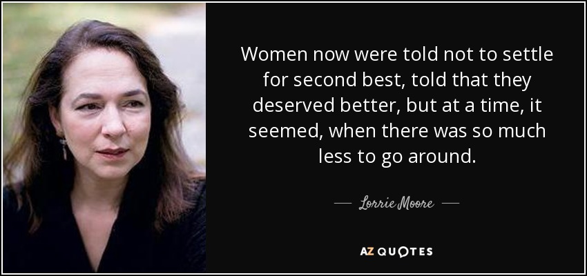 Women now were told not to settle for second best, told that they deserved better, but at a time, it seemed, when there was so much less to go around. - Lorrie Moore