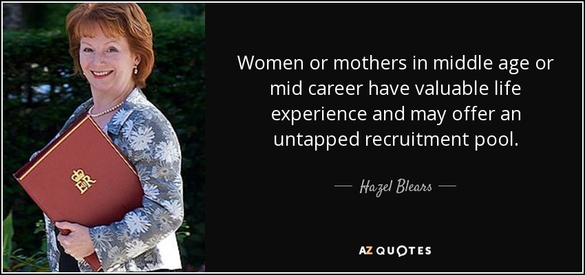 Women or mothers in middle age or mid career have valuable life experience and may offer an untapped recruitment pool. - Hazel Blears