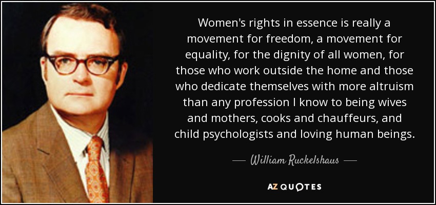 Women's rights in essence is really a movement for freedom, a movement for equality, for the dignity of all women, for those who work outside the home and those who dedicate themselves with more altruism than any profession I know to being wives and mothers, cooks and chauffeurs, and child psychologists and loving human beings. - William Ruckelshaus