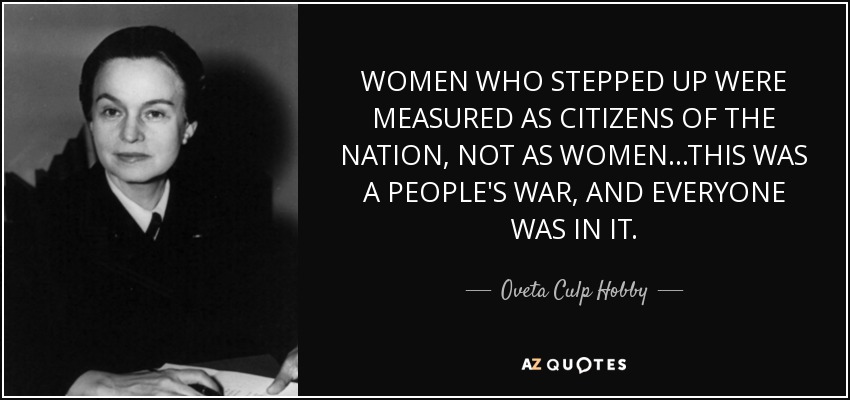 WOMEN WHO STEPPED UP WERE MEASURED AS CITIZENS OF THE NATION, NOT AS WOMEN...THIS WAS A PEOPLE'S WAR, AND EVERYONE WAS IN IT. - Oveta Culp Hobby