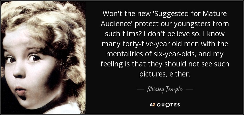 Won't the new 'Suggested for Mature Audience' protect our youngsters from such films? I don't believe so. I know many forty-five-year old men with the mentalities of six-year-olds, and my feeling is that they should not see such pictures, either. - Shirley Temple