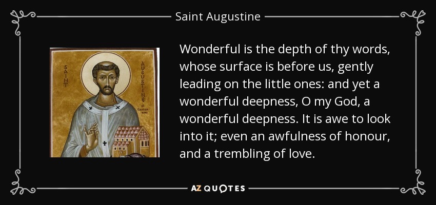 Wonderful is the depth of thy words, whose surface is before us, gently leading on the little ones: and yet a wonderful deepness, O my God, a wonderful deepness. It is awe to look into it; even an awfulness of honour, and a trembling of love. - Saint Augustine