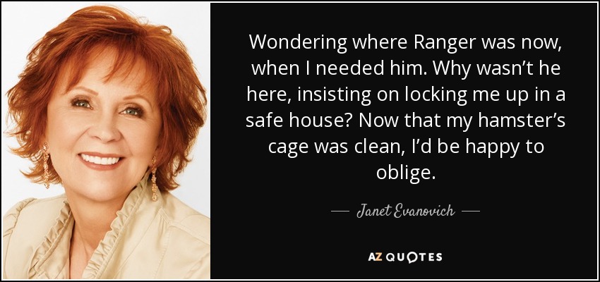 Wondering where Ranger was now, when I needed him. Why wasn’t he here, insisting on locking me up in a safe house? Now that my hamster’s cage was clean, I’d be happy to oblige. - Janet Evanovich