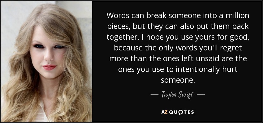 Words can break someone into a million pieces, but they can also put them back together. I hope you use yours for good, because the only words you'll regret more than the ones left unsaid are the ones you use to intentionally hurt someone. - Taylor Swift
