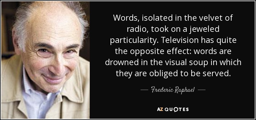 Words, isolated in the velvet of radio, took on a jeweled particularity. Television has quite the opposite effect: words are drowned in the visual soup in which they are obliged to be served. - Frederic Raphael