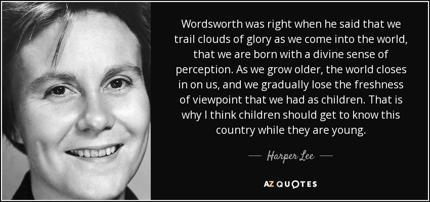 Wordsworth was right when he said that we trail clouds of glory as we come into the world, that we are born with a divine sense of perception. As we grow older, the world closes in on us, and we gradually lose the freshness of viewpoint that we had as children. That is why I think children should get to know this country while they are young. - Harper Lee