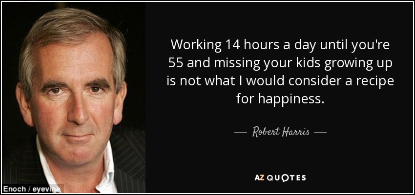 Trabajar 14 horas al día hasta los 55 y perderte el crecimiento de tus hijos no es lo que yo consideraría una receta para la felicidad. - Robert Harris