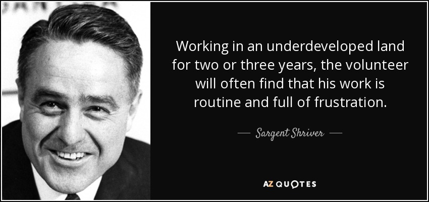 Working in an underdeveloped land for two or three years, the volunteer will often find that his work is routine and full of frustration. - Sargent Shriver