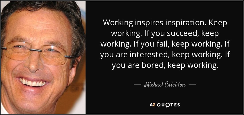 Working inspires inspiration. Keep working. If you succeed, keep working. If you fail, keep working. If you are interested, keep working. If you are bored, keep working. - Michael Crichton