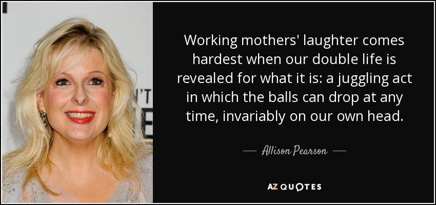 Working mothers' laughter comes hardest when our double life is revealed for what it is: a juggling act in which the balls can drop at any time, invariably on our own head. - Allison Pearson