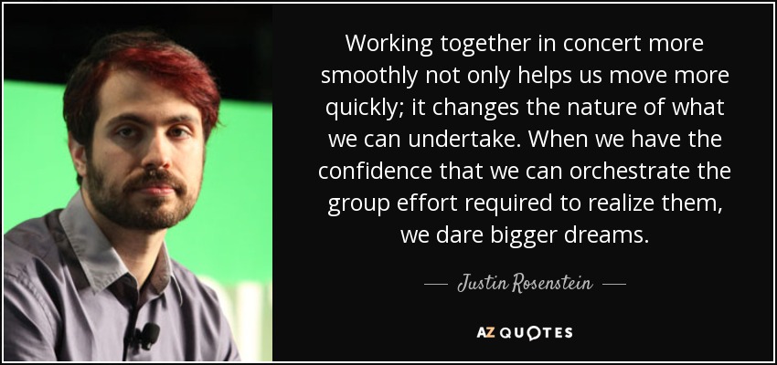 Working together in concert more smoothly not only helps us move more quickly; it changes the nature of what we can undertake. When we have the confidence that we can orchestrate the group effort required to realize them, we dare bigger dreams. - Justin Rosenstein