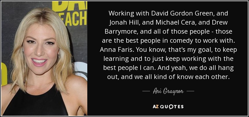 Working with David Gordon Green, and Jonah Hill, and Michael Cera, and Drew Barrymore, and all of those people - those are the best people in comedy to work with. Anna Faris. You know, that's my goal, to keep learning and to just keep working with the best people I can. And yeah, we do all hang out, and we all kind of know each other. - Ari Graynor