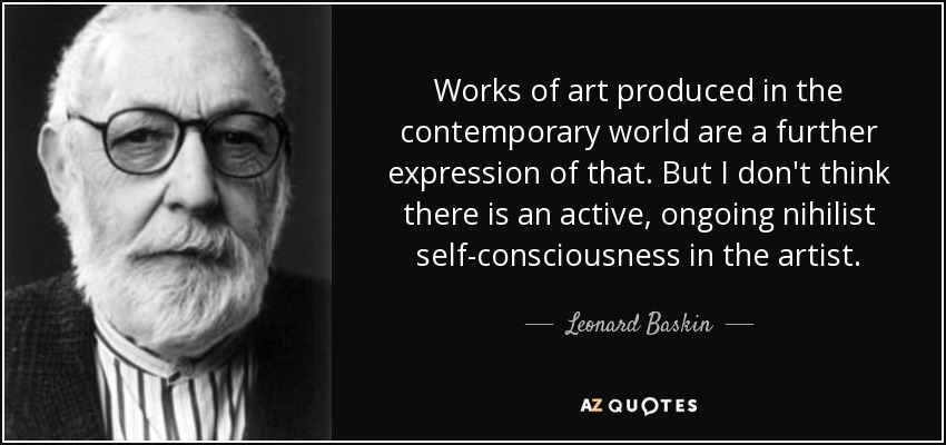 Works of art produced in the contemporary world are a further expression of that. But I don't think there is an active, ongoing nihilist self-consciousness in the artist. - Leonard Baskin