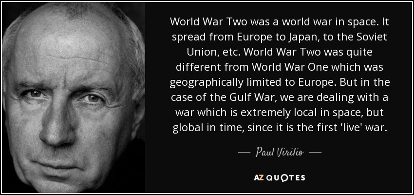 World War Two was a world war in space. It spread from Europe to Japan, to the Soviet Union, etc. World War Two was quite different from World War One which was geographically limited to Europe. But in the case of the Gulf War, we are dealing with a war which is extremely local in space, but global in time, since it is the first 'live' war. - Paul Virilio