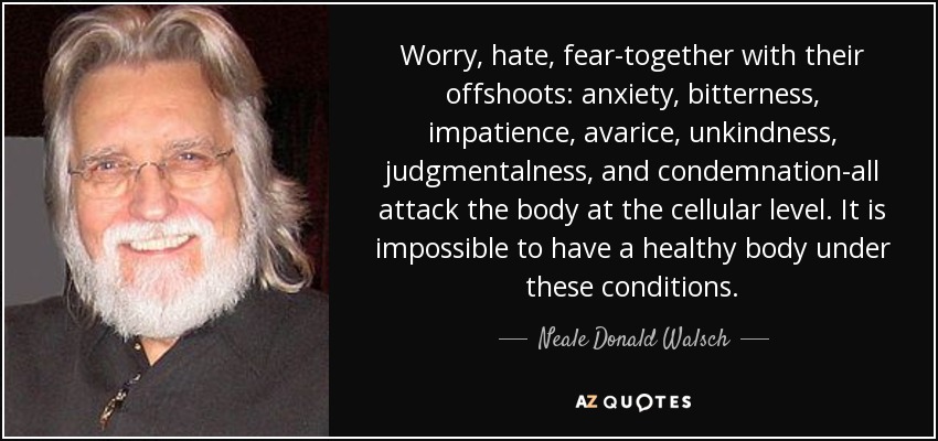 La preocupación, el odio, el miedo -junto con sus ramificaciones: ansiedad, amargura, impaciencia, avaricia, falta de amabilidad, juicio y condena- atacan al cuerpo a nivel celular. Es imposible tener un cuerpo sano en estas condiciones. - Neale Donald Walsch