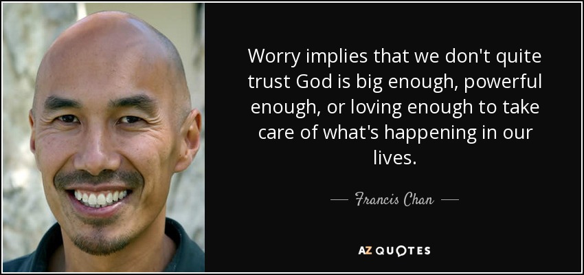 Worry implies that we don't quite trust God is big enough, powerful enough, or loving enough to take care of what's happening in our lives. - Francis Chan